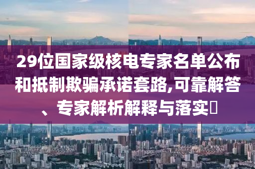 29位國(guó)家級(jí)核電專家名單公布和抵制欺騙承諾套路,可靠解答、專家解析解釋與落實(shí)?