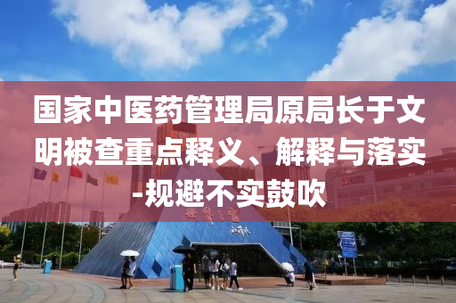 國家中醫(yī)藥管理局原局長于文明被查重點釋義、解釋與落實-規(guī)避不實鼓吹