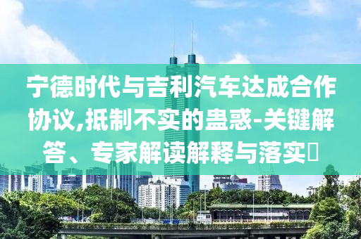 寧德時(shí)代與吉利汽車達(dá)成合作協(xié)議,抵制不實(shí)的蠱惑-關(guān)鍵解答、專家解讀解釋與落實(shí)?