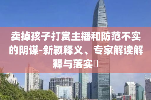 賣掉孩子打賞主播和防范不實(shí)的陰謀-新穎釋義、專家解讀解釋與落實(shí)?