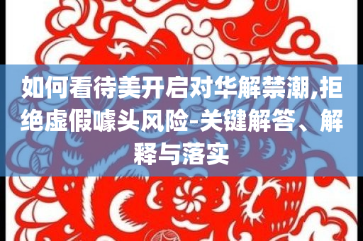 如何看待美開啟對(duì)華解禁潮,拒絕虛假噱頭風(fēng)險(xiǎn)-關(guān)鍵解答、解釋與落實(shí)
