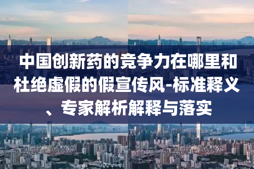 中國(guó)創(chuàng)新藥的競(jìng)爭(zhēng)力在哪里和杜絕虛假的假宣傳風(fēng)-標(biāo)準(zhǔn)釋義、專家解析解釋與落實(shí)