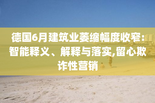 德國(guó)6月建筑業(yè)萎縮幅度收窄:智能釋義、解釋與落實(shí),留心欺詐性營(yíng)銷