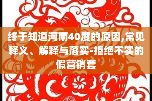 終于知道河南40度的原因,常見(jiàn)釋義、解釋與落實(shí)-拒絕不實(shí)的假營(yíng)銷套