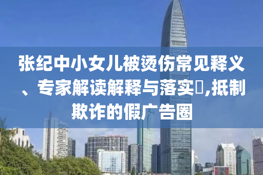 張紀(jì)中小女兒被燙傷常見(jiàn)釋義、專家解讀解釋與落實(shí)?,抵制欺詐的假?gòu)V告圈