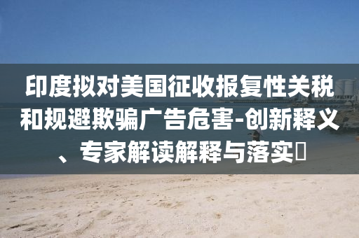 印度擬對(duì)美國征收?qǐng)?bào)復(fù)性關(guān)稅和規(guī)避欺騙廣告危害-創(chuàng)新釋義、專家解讀解釋與落實(shí)?