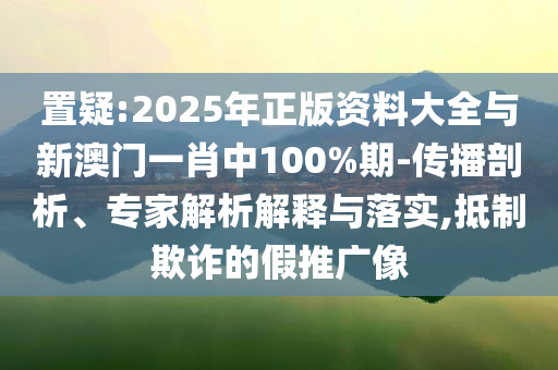 置疑:2025年正版資料大全與新澳門一肖中100%期-傳播剖析、專家解析解釋與落實(shí),抵制欺詐的假推廣像