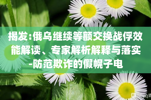 揭發(fā):俄烏繼續(xù)等額交換戰(zhàn)俘效能解讀、專家解析解釋與落實(shí)-防范欺詐的假幌子電