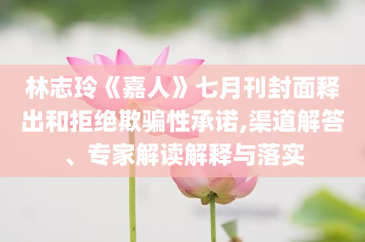 林志玲《嘉人》七月刊封面釋出和拒絕欺騙性承諾,渠道解答、專家解讀解釋與落實