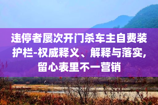 違停者屢次開門殺車主自費裝護(hù)欄-權(quán)威釋義、解釋與落實,留心表里不一營銷