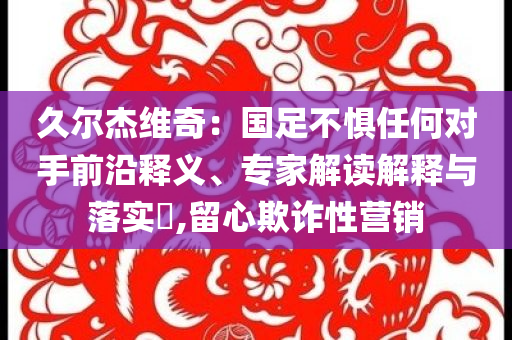 久爾杰維奇：國足不懼任何對手前沿釋義、專家解讀解釋與落實(shí)?,留心欺詐性營銷