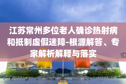 江蘇常州多位老人確診熱射病和抵制虛假迷障-根源解答、專家解析解釋與落實(shí)