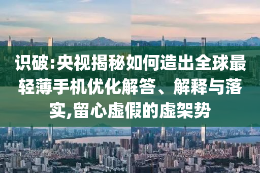 識破:央視揭秘如何造出全球最輕薄手機(jī)優(yōu)化解答、解釋與落實(shí),留心虛假的虛架勢