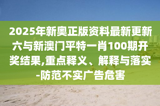 2025年新奧正版資料最新更新六與新澳門平特一肖100期開獎結(jié)果,重點釋義、解釋與落實-防范不實廣告危害