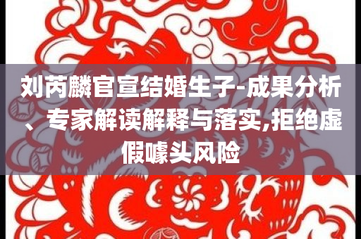 劉芮麟官宣結(jié)婚生子-成果分析、專家解讀解釋與落實(shí),拒絕虛假噱頭風(fēng)險(xiǎn)