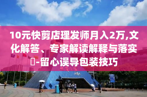 10元快剪店理發(fā)師月入2萬,文化解答、專家解讀解釋與落實(shí)?-留心誤導(dǎo)包裝技巧