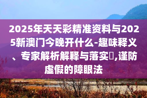 2025年天天彩精準資料與2025新澳門今晚開什么-趣味釋義、專家解析解釋與落實?,謹防虛假的障眼法