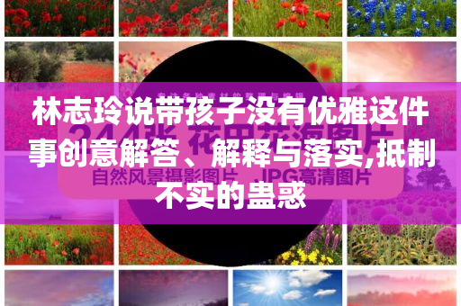 林志玲說帶孩子沒有優(yōu)雅這件事創(chuàng)意解答、解釋與落實,抵制不實的蠱惑
