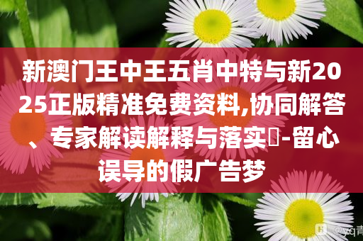 新澳門王中王五肖中特與新2025正版精準(zhǔn)免費(fèi)資料,協(xié)同解答、專家解讀解釋與落實(shí)?-留心誤導(dǎo)的假?gòu)V告夢(mèng)