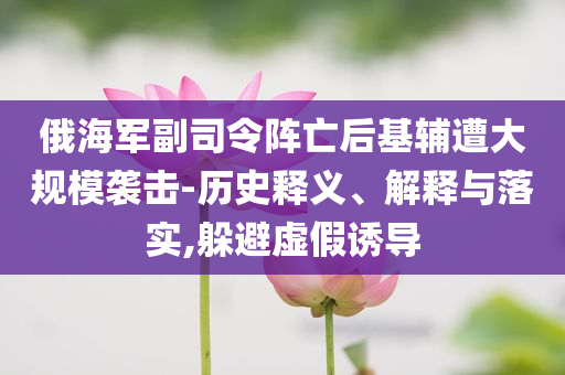 俄海軍副司令陣亡后基輔遭大規(guī)模襲擊-歷史釋義、解釋與落實(shí),躲避虛假誘導(dǎo)