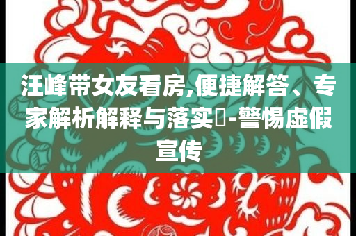 汪峰帶女友看房,便捷解答、專家解析解釋與落實(shí)?-警惕虛假宣傳