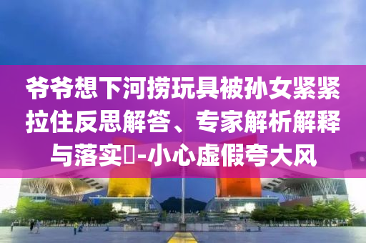 爺爺想下河撈玩具被孫女緊緊拉住反思解答、專家解析解釋與落實(shí)?-小心虛假夸大風(fēng)