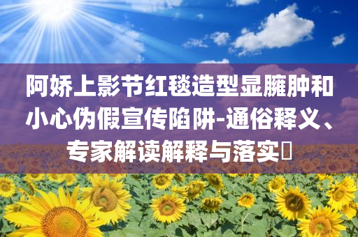 阿嬌上影節(jié)紅毯造型顯臃腫和小心偽假宣傳陷阱-通俗釋義、專家解讀解釋與落實(shí)?