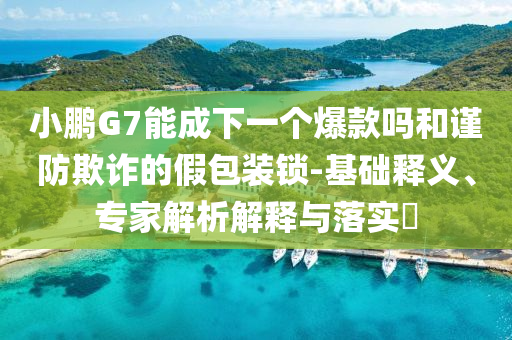 小鵬G7能成下一個(gè)爆款嗎和謹(jǐn)防欺詐的假包裝鎖-基礎(chǔ)釋義、專(zhuān)家解析解釋與落實(shí)?