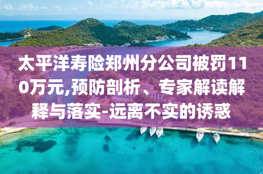 太平洋壽險鄭州分公司被罰110萬元,預(yù)防剖析、專家解讀解釋與落實-遠離不實的誘惑