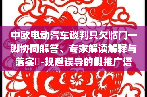 中歐電動汽車談判只欠臨門一腳協(xié)同解答、專家解讀解釋與落實?-規(guī)避誤導(dǎo)的假推廣語