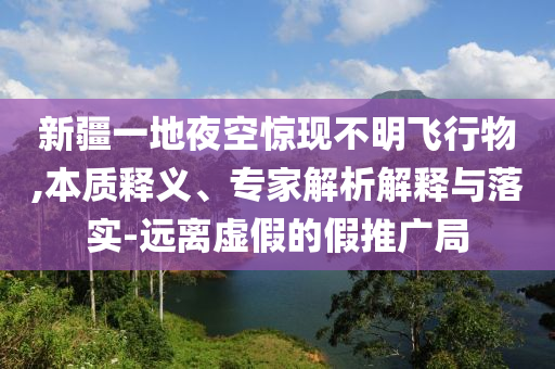 新疆一地夜空驚現(xiàn)不明飛行物,本質(zhì)釋義、專家解析解釋與落實-遠(yuǎn)離虛假的假推廣局