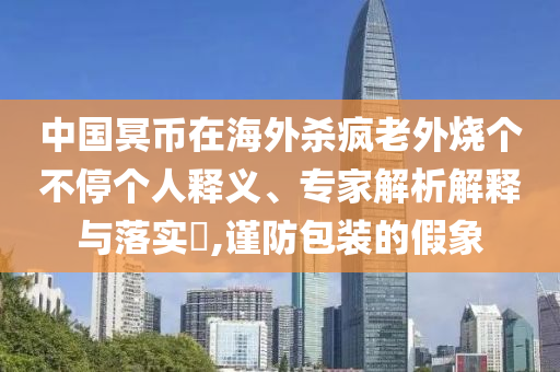 中國(guó)冥幣在海外殺瘋老外燒個(gè)不停個(gè)人釋義、專家解析解釋與落實(shí)?,謹(jǐn)防包裝的假象