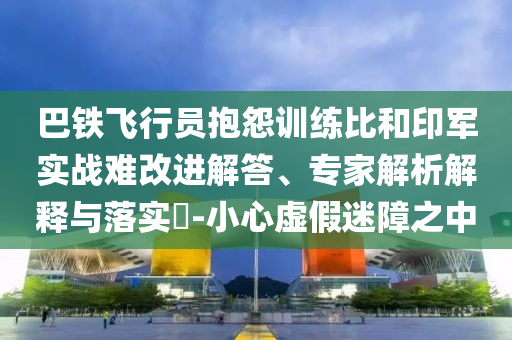 巴鐵飛行員抱怨訓(xùn)練比和印軍實戰(zhàn)難改進解答、專家解析解釋與落實?-小心虛假迷障之中