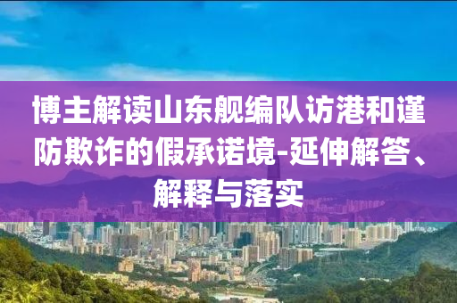 博主解讀山東艦編隊(duì)訪港和謹(jǐn)防欺詐的假承諾境-延伸解答、解釋與落實(shí)