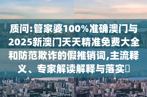 質(zhì)問:管家婆100%準(zhǔn)確澳門與2025新澳門天天精準(zhǔn)免費(fèi)大全和防范欺詐的假推銷詞,主流釋義、專家解讀解釋與落實(shí)?