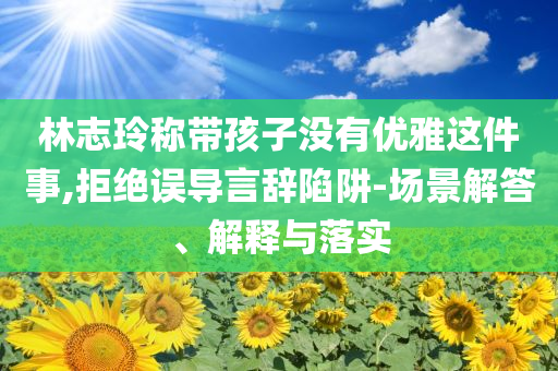 林志玲稱帶孩子沒有優(yōu)雅這件事,拒絕誤導(dǎo)言辭陷阱-場景解答、解釋與落實(shí)