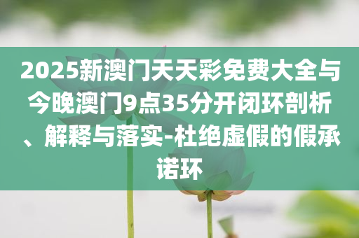 2025新澳門天天彩免費(fèi)大全與今晚澳門9點(diǎn)35分開閉環(huán)剖析、解釋與落實(shí)-杜絕虛假的假承諾環(huán)