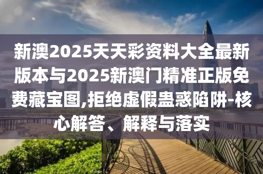 新澳2025天天彩資料大全最新版本與2025新澳門(mén)精準(zhǔn)正版免費(fèi)藏寶圖,拒絕虛假蠱惑陷阱-核心解答、解釋與落實(shí)