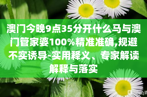 澳門(mén)今晚9點(diǎn)35分開(kāi)什么馬與澳門(mén)管家婆100%精準(zhǔn)準(zhǔn)確,規(guī)避不實(shí)誘導(dǎo)-實(shí)用釋義、專(zhuān)家解讀解釋與落實(shí)