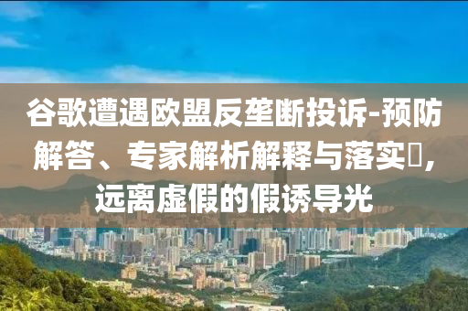 谷歌遭遇歐盟反壟斷投訴-預(yù)防解答、專(zhuān)家解析解釋與落實(shí)?,遠(yuǎn)離虛假的假誘導(dǎo)光
