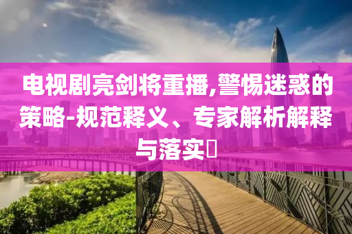 電視劇亮劍將重播,警惕迷惑的策略-規(guī)范釋義、專家解析解釋與落實?