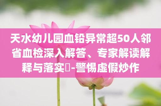 天水幼兒園血鉛異常超50人鄰省血檢深入解答、專(zhuān)家解讀解釋與落實(shí)?-警惕虛假炒作