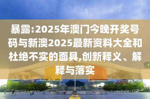 暴露:2025年澳門今晚開獎號碼與新澳2025最新資料大全和杜絕不實的面具,創(chuàng)新釋義、解釋與落實