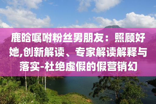 鹿晗囑咐粉絲男朋友：照顧好她,創(chuàng)新解讀、專家解讀解釋與落實(shí)-杜絕虛假的假營銷幻