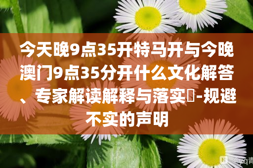 今天晚9點35開特馬開與今晚澳門9點35分開什么文化解答、專家解讀解釋與落實?-規(guī)避不實的聲明
