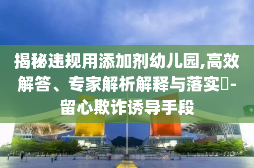 揭秘違規(guī)用添加劑幼兒園,高效解答、專家解析解釋與落實(shí)?-留心欺詐誘導(dǎo)手段
