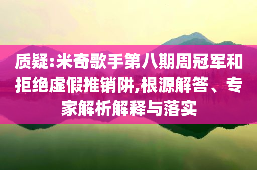 質疑:米奇歌手第八期周冠軍和拒絕虛假推銷阱,根源解答、專家解析解釋與落實