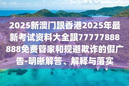 2025新澳門跟香港2025年最新考試資料大全跟77777888888免費(fèi)管家和規(guī)避欺詐的假廣告-明晰解答、解釋與落實(shí)