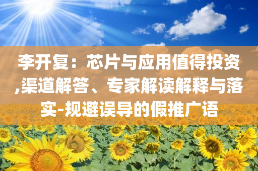李開復：芯片與應用值得投資,渠道解答、專家解讀解釋與落實-規(guī)避誤導的假推廣語
