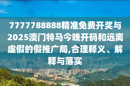 7777788888精準免費開獎與2025澳門特馬今晚開碼和遠離虛假的假推廣局,合理釋義、解釋與落實